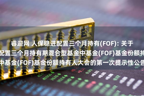 睿迎网 人保稳进配置三个月持有(FOF): 关于以通讯方式召开人保稳进配置三个月持有期混合型基金中基金(FOF)基金份额持有人大会的第一次提示性公告