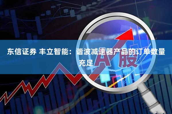 东信证券 丰立智能：谐波减速器产品的订单数量充足