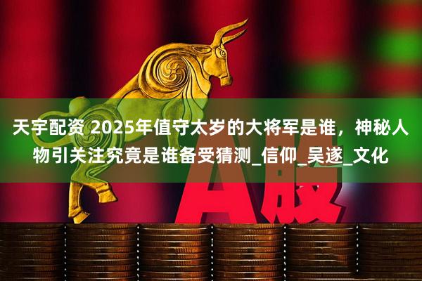 天宇配资 2025年值守太岁的大将军是谁，神秘人物引关注究竟是谁备受猜测_信仰_吴遂_文化