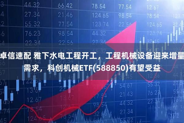 卓信速配 雅下水电工程开工,工程机械设备迎来增量需求,科创机械ETF(588850)有望受益