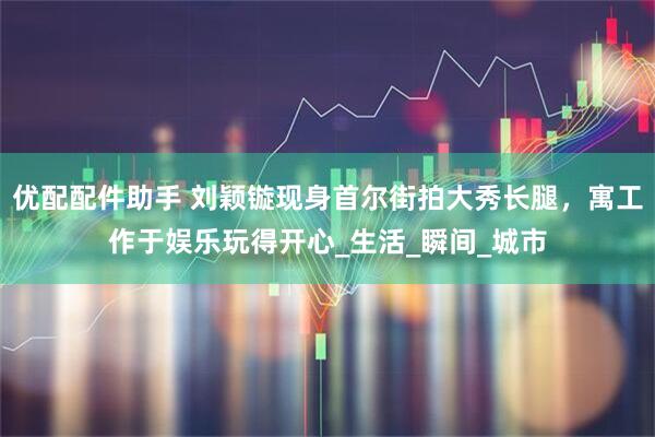优配配件助手 刘颖镟现身首尔街拍大秀长腿，寓工作于娱乐玩得开心_生活_瞬间_城市