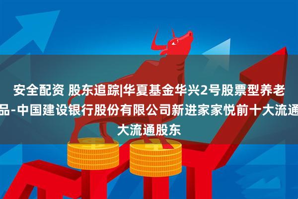 安全配资 股东追踪|华夏基金华兴2号股票型养老金产品-中国建设银行股份有限公司新进家家悦前十大流通股东