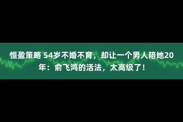 恒盈策略 54岁不婚不育，却让一个男人陪她20年：俞飞鸿的活法，太高级了！