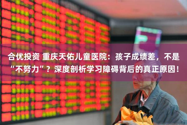 合优投资 重庆天佑儿童医院：孩子成绩差，不是“不努力”？深度剖析学习障碍背后的真正原因！