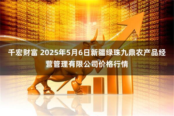 千宏财富 2025年5月6日新疆绿珠九鼎农产品经营管理有限公司价格行情