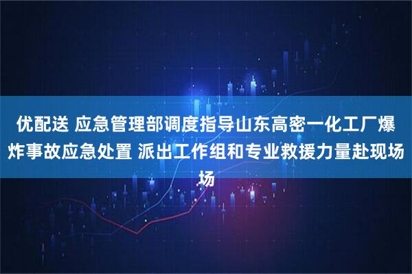 优配送 应急管理部调度指导山东高密一化工厂爆炸事故应急处置 派出工作组和专业救援力量赴现场