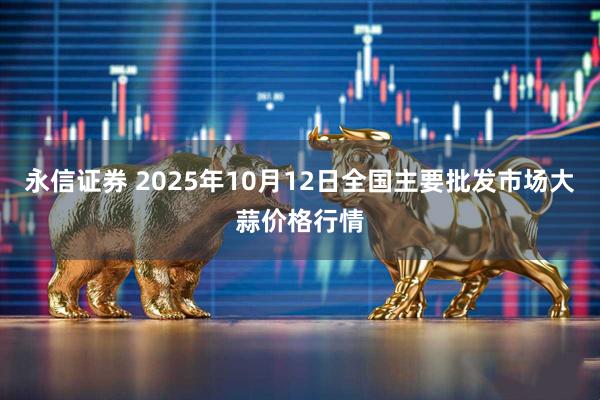 永信证券 2025年10月12日全国主要批发市场大蒜价格行情
