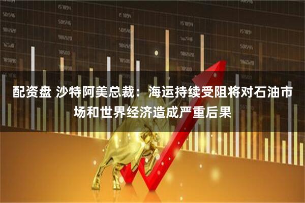 配资盘 沙特阿美总裁:海运持续受阻将对石油市场和世界经济造成严重后果