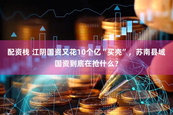 配资栈 江阴国资又花10个亿“买壳”，苏南县域国资到底在抢什么？