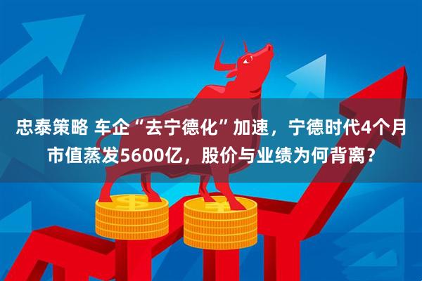 忠泰策略 车企“去宁德化”加速，宁德时代4个月市值蒸发5600亿，股价与业绩为何背离？