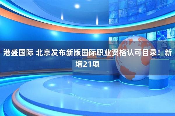 港盛国际 北京发布新版国际职业资格认可目录！新增21项